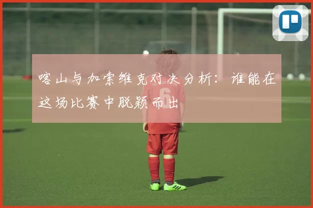 喀山与加索维克对决分析：谁能在这场比赛中脱颖而出