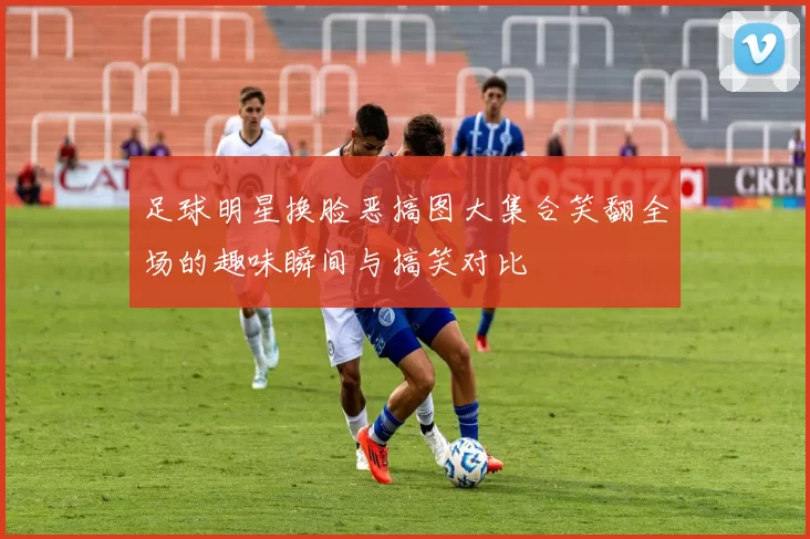 足球明星换脸恶搞图大集合笑翻全场的趣味瞬间与搞笑对比