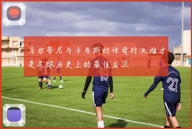 马尔蒂尼与卡洛斯的传奇对决谁才是足球历史上的最佳后卫