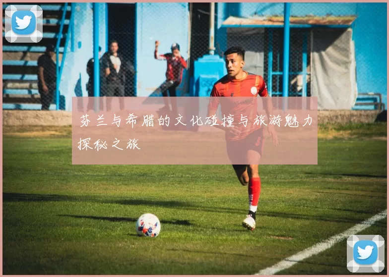 芬兰与希腊的文化碰撞与旅游魅力探秘之旅