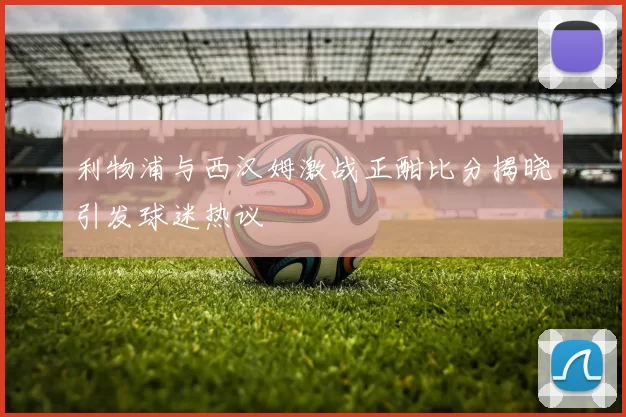 利物浦与西汉姆激战正酣比分揭晓引发球迷热议