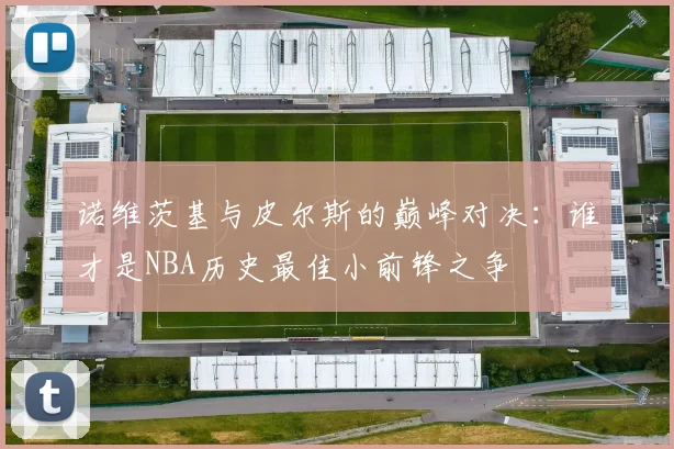 诺维茨基与皮尔斯的巅峰对决：谁才是NBA历史最佳小前锋之争