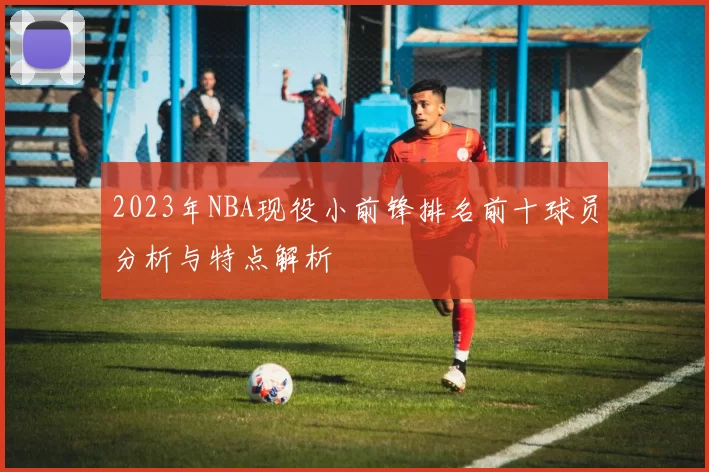 2023年NBA现役小前锋排名前十球员分析与特点解析