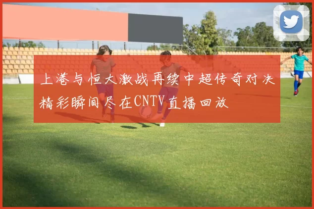 上港与恒大激战再续中超传奇对决精彩瞬间尽在CNTV直播回放