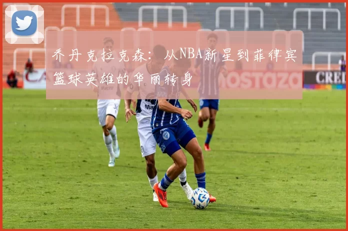 乔丹克拉克森：从NBA新星到菲律宾篮球英雄的华丽转身