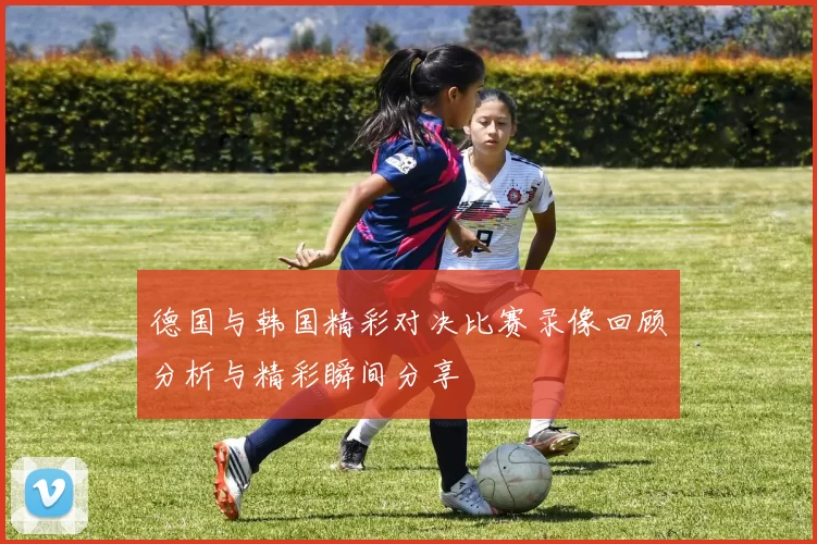 德国与韩国精彩对决比赛录像回顾分析与精彩瞬间分享